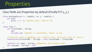 Properties
class Rectangle(var x : Double, var y : Double) {
val area
get() = x * y //getter only, look at val
}
Class fields are Properties by default (Finally!!!!! ç_ç )
class User {
var fiscalCode : String
get
private set //getter is accessible, setter is not
//Properties value is mandatory. Use a default value, constructor input or lateinit
constructor(fiscalCode : String) = this.fiscalCode = fiscalcode
lateinit var name : String //Mandatory init before read!
var surname : String? = null
}
 