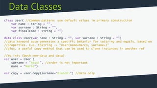Data Classes
class User( //Common pattern: use default values in primary construction
var name : String = “”,
var surname : String = “”,
var fiscalCode : String = “”)
data class User(var name : String = “”, var surname : String = “”)
//data keyword auto generates a specific behavior for toString and equals, based on
//properties. E.G. toString -> “User(name=Marco, surname=)”
//plus, a useful copy method that can be used to clone instances in another ref
//To init (both non-data and data)
var user = User (
surname = “Rossi”, //order is not important
name = “Mario”)
var copy = user.copy(surname=“Bianchi”) //data only
 