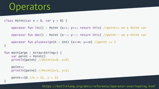 Operators
class Point(var x = 0, var y = 0) {
operator fun inc() : Point {x++; y++; return this} //point++ on a Point var
operator fun dec() : Point {x--; y--; return this} //point–- on a Point var
operator fun plusAssign(n : Int) {x+=n; y+=n} //point += 5
}
fun main(args : Array<String>) {
var point = Point()
println(point) //Point(x=0, y=0)
point++
println(point) //Point(x=1, y=1)
point+=10 //x = 11, y = 11
}
https://kotlinlang.org/docs/reference/operator-overloading.html
 