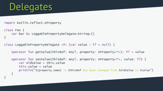 Delegates
import kotlin.reflect.KProperty
class Foo {
var bar by LoggablePropertyDelegate<String>()
}
class LoggablePropertyDelegate <T> (var value : T? = null) {
operator fun getValue(thisRef: Any?, property: KProperty<*>): T? = value
operator fun setValue(thisRef: Any?, property: KProperty<*>, value: T?) {
var oldValue = this.value
this.value = value
println("${property.name} in $thisRef has been changed from $oldValue to $value")
}
}
 