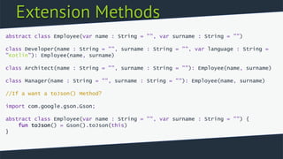 Extension Methods
abstract class Employee(var name : String = "", var surname : String = "")
class Developer(name : String = "", surname : String = "", var language : String =
"Kotlin"): Employee(name, surname)
class Architect(name : String = "", surname : String = ""): Employee(name, surname)
class Manager(name : String = "", surname : String = ""): Employee(name, surname)
//If a want a toJson() Method?
import com.google.gson.Gson;
abstract class Employee(var name : String = "", var surname : String = "") {
fun toJson() = Gson().toJson(this)
}
 