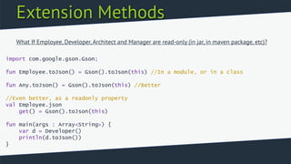 Extension Methods
import com.google.gson.Gson;
fun Employee.toJson() = Gson().toJson(this) //In a module, or in a class
fun Any.toJson() = Gson().toJson(this) //Better
//Even better, as a readonly property
val Employee.json
get() = Gson().toJson(this)
fun main(args : Array<String>) {
var d = Developer()
println(d.toJson())
}
What If Employee, Developer, Architect and Manager are read-only (in jar, in maven package, etc)?
 