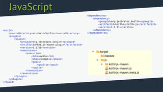 JavaScript
<build>
<sourceDirectory>src/main/kotlin</sourceDirectory>
<plugins>
<plugin>
<groupId>org.jetbrains.kotlin</groupId>
<artifactId>kotlin-maven-plugin</artifactId>
<version>1.1.51</version>
<executions>
<execution>
<id>compile</id>
<phase>compile</phase>
<goals>
<goal>js</goal>
</goals>
</execution>
</executions>
</plugin>
</plugins>
</build>
<dependencies>
<dependency>
<groupId>org.jetbrains.kotlin</groupId>
<artifactId>kotlin-stdlib-js</artifactId>
<version>1.1.51</version>
</dependency>
</dependencies>
 