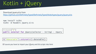 Kotlin + jQuery
npm install ts2kt
ts2kt -d headers jquery.d.ts
Download jquery.d.ts from
https://github.com/DefinitelyTyped/DefinitelyTyped/blob/types/jquery/jquery.d.ts
@JsName("$")
public external fun jQuery(selector : String) : JQuery
$(“#dataTable”).asDynamic().datatable()
Of course you have to import your jQuery and lib scripts into html
 