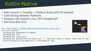 Kotlin-Native
• Kotlin Source -> Compiler -> Platform Binary (NO VM Needed)
• Code Sharing Between Platforms
• Windows, iOS, Android, Linux, OS X, RaspberryPI
• Still Early Beta (0.3)
git clone https://github.com/JetBrains/kotlin-native.git
cd kotlin-native
.gradlew.bat dependencies-update
.gradlew.bat dist
.gradlew.bat cross_dist
.gradlew.bat backend.native:tests:run <- Optional takes a veeery long time to end
.distbinkotlinc HelloWorld.kt –o HelloWorld -opt
 