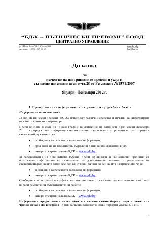 1
“БДЖ – ПЪТНИЧЕСКИ ПРЕВОЗИ” ЕООД
ЦЕНТРАЛНО УПРАВЛЕНИЕ
ул. “Иван Вазов” № 3, София 1080 www.bdz.bg
тел./факс: (+359 2) 987 88 69; bdz@bdz.bg
Доклад
за
качество на извършваните превозни услуги
съгласно изискванията по чл.28 от Регламент №1371/2007
Януари - Декември 2012 г.
1. Предоставяне на информация за пътуването и продажба на билети
Информация за пътниците
„БДЖ-Пътнически превози” ЕООД използват различни средства и начини за информиране
на своите клиенти и партньори.
Преди влизане в сила на новия график за движение на влаковете през месец декември
2011г. се предостави информация на населението за основните промени в транспортната
схема за обслужване чрез:
 съобщения в средствата за масова информация;
 продажба на пътеводители, съкратени разписания, диплянки и др.
 интернет страницата на БДЖ – www.bdz.bg
За задоволяване на повишеното търсене преди официални и национални празници се
предоставя информация за назначаване на допълнителни влакове и увеличаване на
съставите на редовните влакове с допълнителни вагони по основните направления чрез:
 съобщения в средствата за масова информация;
 интернет страницата на БДЖ – www.bdz.bg
Съобщения за промяна в графика за движение или прекъсване движението на влаковете
поради ремонт или възстановителни работи:
 съобщения в средствата за масова информация;
 интернет страницата на БДЖ – www.bdz.bg
Информация предоставяна на пътниците в железопътните бюра и гари – лично или
чрез обаждане по телефона - разписание на влаковете; общи тарифни условия, цени.
 