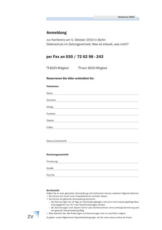 Konferenz/2010




Anmeldung
zur Konferenz am 5. Oktober 2010 in Berlin
Datenschutz im Zeitungsvertrieb: Was ist erlaubt, was nicht?


per Fax an 030 / 72 62 98 - 243

Ì BDZV-Mitglied                  Ì kein BDZV-Mitglied


Reservieren Sie bitte verbindlich für:

Teilnehmer:

Name

Vorname

Verlag

Funktion

Telefon

E-Mail




Datum/Unterschrift




Rechnungsanschrift:

Firmierung

Straße

PLZ/Ort




Bei Rücktritt
Sollten Sie an einer gebuchten Veranstaltung nicht teilnehmen können, bestehen folgende Optionen:
• Sie können sich durch einen Ersatzteilnehmer vertreten lassen.
• Sie können die gebuchte Veranstaltung stornieren.
  – Bei Stornierungen bis 14 Tage vor Veranstaltungsbeginn wird eine nicht erstattungsfähige Bear-
      beitungsgebühr von 10 % des Teilnahmebetrages erhoben.
  – Bei Stornierungen nach diesem Termin oder Nichterscheinen ohne vorherige Stornierung wird
      der gesamte Teilnahmebetrag fällig.
• Bitte beachten Sie: Alle Änderungen und Stornierungen sind nur schriftlich möglich.
Es gelten unsere Allgemeinen Geschäftsbedingungen, die Sie unter www.zv-online.de finden.
 
