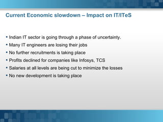 Current Economic slowdown – Impact on IT/ITeS Indian IT sector is going through a phase of uncertainty. Many IT engineers are losing their jobs No further recruitments is taking place Profits declined for companies like Infosys, TCS  Salaries at all levels are being cut to minimize the losses No new development is taking place Here comes your footer     Page  