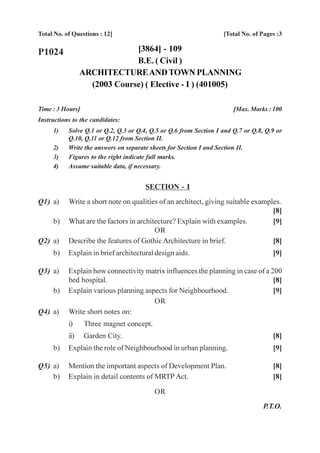 Total No. of Questions : 12]                                       [Total No. of Pages :3

P1024                         [3864] - 109
                              B.E. ( Civil )
                 ARCHITECTURE AND TOWN PLANNING
                   (2003 Course) ( Elective - I ) (401005)

Time : 3 Hours]                                                        [Max. Marks : 100
Instructions to the candidates:
     1)    Solve Q.1 or Q.2, Q.3 or Q.4, Q.5 or Q.6 from Section I and Q.7 or Q.8, Q.9 or
           Q.10, Q.11 or Q.12 from Section II.
     2)    Write the answers on separate sheets for Section I and Section II.
     3)    Figures to the right indicate full marks.
     4)    Assume suitable data, if necessary.


                                       SECTION - I
Q1) a)     Write a short note on qualities of an architect, giving suitable examples.
                                                                                  [8]
     b)    What are the factors in architecture? Explain with examples.           [9]
                                         OR
Q2) a)     Describe the features of Gothic Architecture in brief.                 [8]
     b)    Explain in brief architectural design aids.                               [9]

Q3) a)     Explain how connectivity matrix influences the planning in case of a 200
           bed hospital.                                                         [8]
     b)    Explain various planning aspects for Neighbourhood.                   [9]
                                       OR
Q4) a)     Write short notes on:
           i)     Three magnet concept.
           ii)    Garden City.                                                       [8]
     b)    Explain the role of Neighbourhood in urban planning.                      [9]

Q5) a)     Mention the important aspects of Development Plan.                        [8]
    b)     Explain in detail contents of MRTP Act.                                   [8]

                                          OR
                                                                                  P.T.O.
 