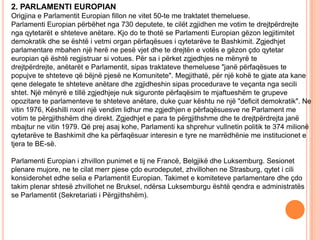 2. PARLAMENTI EUROPIAN
Origjina e Parlamentit Europian fillon ne vitet 50-te me traktatet themeluese.
Parlamenti Europian përbëhet nga 730 deputete, te cilët zgjidhen me votim te drejtpërdrejte
nga qytetarët e shteteve anëtare. Kjo do te thotë se Parlamenti Europian gëzon legjitimitet
demokratik dhe se është i vetmi organ përfaqësues i qytetarëve te Bashkimit. Zgjedhjet
parlamentare mbahen një herë ne pesë vjet dhe te drejtën e votës e gëzon çdo qytetar
europian që është regjistruar si votues. Për sa i përket zgjedhjes ne mënyrë te
drejtpërdrejte, anëtarët e Parlamentit, sipas traktateve themeluese "janë përfaqësues te
popujve te shteteve që bëjnë pjesë ne Komunitete". Megjithatë, për një kohë te gjate ata kane
qene delegate te shteteve anëtare dhe zgjidheshin sipas procedurave te veçanta nga secili
shtet. Një mënyrë e tillë zgjedhjeje nuk siguronte përfaqësim te mjaftueshëm te grupeve
opozitare te parlamenteve te shteteve anëtare, duke çuar kështu ne një "deficit demokratik". Ne
vitin 1976, Këshilli nxori një vendim lidhur me zgjedhjen e përfaqësuesve ne Parlament me
votim te përgjithshëm dhe direkt. Zgjedhjet e para te përgjithshme dhe te drejtpërdrejta janë
mbajtur ne vitin 1979. Që prej asaj kohe, Parlamenti ka shprehur vullnetin politik te 374 milionë
qytetarëve te Bashkimit dhe ka përfaqësuar interesin e tyre ne marrëdhënie me institucionet e
tjera te BE-së.

Parlamenti Europian i zhvillon punimet e tij ne Francë, Belgjikë dhe Luksemburg. Sesionet
plenare mujore, ne te cilat merr pjese çdo eurodeputet, zhvillohen ne Strasburg, qytet i cili
konsiderohet edhe selia e Parlamentit Europian. Takimet e komiteteve parlamentare dhe çdo
takim plenar shtesë zhvillohet ne Bruksel, ndërsa Luksemburgu është qendra e administratës
se Parlamentit (Sekretariati i Përgjithshëm).
 