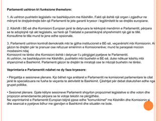 Parlamenti ushtron tri funksione themelore:

1. Ai ushtron pushtetin legjislativ ne bashkëpunim me Këshillin. Fakti që është një organ i zgjedhur ne
mënyrë te drejtpërdrejte bën që Parlamenti te jete garanti kryesor i legjitimitetit te se drejtës europiane.

2. Këshilli i BE-së dhe Komisioni Europian janë te detyruara te kërkojnë mendimin e Parlamentit, përpara
se te adoptojnë një akt legjislativ, sa herë që Traktatet e parashikojnë shprehimisht një gjë te tillë.
Konsultime te tilla mund te jene edhe opsionale.

3. Parlamenti ushtron kontroll demokratik mbi te gjitha institucionet e BE-së, veçanërisht mbi Komisionin. Ai
gëzon te drejtën për te pranuar ose refuzuar emërimin e Komisionerëve; mund te paraqesë mocion
mosbesimi ndaj
Komisionit ne tërësi dhe Komisioni është i detyruar t’u përgjigjet pyetjeve te Parlamentit.
Ai ushtron, ne bashkëpunim me Këshillin, pushtetin mbi buxhetin e BE-së, duke ndikuar kështu mbi
shpenzimet e Bashkimit. Parlamenti gëzon te drejtën te miratojë ose te rrëzojë buxhetin ne tërësi.

Veprimtaria e Parlamentit ndahet ne dy faza kryesore:

• Përgatitja e sesioneve plenare. Kjo bëhet nga anëtaret e Parlamentit ne komisionet parlamentare te cilat
janë te specializuara ne fusha te veçanta te aktivitetit te Bashkimit. Çështjet për debat diskutohen edhe nga
grupet politike.

• Sesionet plenare. Gjate këtyre sesioneve Parlamenti shqyrton propozimet legjislative si dhe voton dhe
propozon amendamente përpara se te votoje tekstin ne përgjithësi.
Ne veprimtarinë e Parlamentit Europian bëjnë pjese edhe "komunikimet" me Këshillin dhe Komisionin si
dhe seancat e pyetjeve lidhur me gjendjen e Bashkimit dhe situatën ne bote.
 