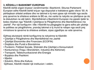 3. KËSHILLI I BASHKIMIT EUROPIAN
Këshilli është organi kryesor vendimmarrës i Bashkimit. Sikurse Parlamenti
Europian edhe Këshilli është krijuar nga dispozitat e traktateve gjate viteve ‘50. Ai
përfaqëson shtetet anëtare dhe ne takimet e tij merr pjese një ministër nga secila
prej qeverive te shteteve anëtare te BE-se, me varësi te natyrës se çështjeve qe do
te diskutohen ne atë takim. Marrëdhëniet e Bashkimit Europian me pjesën tjetër te
botes mbahen nga "Këshilli i Çështjeve te Përgjithshme dhe Marrëdhënieve me
Jashtë". Por një konfigurim i tille i Këshillit ka përgjegjësi te gjera edhe për çështje
te politikes se përgjithshme, prandaj takimet e tij mund te ndiqen nga secili prej
ministrave te qeverive te shteteve anëtare, sipas zgjedhjes se vete qeverive.

Gjithsej ekzistojnë nëntë konfigurime te ndryshme te Këshillit:
• Çështjet e Përgjithshme dhe Marrëdhëniet me Jashtë
• Çështjet Ekonomike dhe Financiare (ECOFIN)
• Drejtësia dhe Punët e Brendshme
• Punësimi, Politikat Sociale, Shëndeti dhe Çështjet e Konsumatorit
• Konkurrenca (Tregu i Brendshëm, Industria dhe Kërkimet)
• Transporti, Telekomunikacionet dhe Energjia
• Bujqësia dhe Peshkimi
• Mjedisi
• Edukimi, Rinia dhe Kultura
 Gjithsesi, Këshilli mbetet një institucion i vetëm.
 