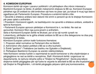 4. KOMISIONI EUROPIAN
Komisioni është një organ i pavarur politikisht i cili përfaqëson dhe mbron interesat e
Bashkimit Europian ne tërësi. Ai përbën mekanizmin drejtues te BE-se. Komisioni Europian
përbëhet nga 25 anëtarë te cilët emërohen një here ne pese vjet, pa kaluar 6 muaj nga data e
zgjedhjeve për Parlamentin Europian. Procedura e emërimit është e tille:
• Qeveritë e shteteve anëtare bien dakord mbi emrin e personit qe do te drejtoje Komisionin
për pese vjetet e ardhshëm.
• Presidenti i Komisionit zgjedh, ne bashkëpunim me qeveritë e shteteve anëtare, anëtarët e
tjerë te Komisionit.
• Parlamenti Europian aprovon përbërjen e Komisionit te ri, ne tërësi. Ne rast se
aprovohet, Komisioni fillon nga puna janarin e ardhshëm.
Selia e Komisionit Europian është ne Bruksel, por ai ka një numër zyrash ne
Luksemburg, përfaqësi ne te gjitha shtetet anëtare te BE-se si dhe delegacione ne disa prej
kryeqyteteve te botes.
Komisioni Europian ushtron katër funksione themelore:
1. Propozon aktet normative ne Parlament dhe ne Këshill;
2. Administron dhe zbaton politikat e BE-se si dhe buxhetin;
3. Është "gardiani" i Traktateve (se bashku me Gjykatën e Drejtësisë);
4. Përfaqëson Bashkimin Europian ne arenën ndërkombëtare.
Vete Komisioni vendos fushën e veprimtarisë te secilit komisioner si dhe shpërndarjen e
përgjegjësive ne rast se është e nevojshme. Stafi i Komisionit është i organizuar ne
departamente, te njohura ndryshe edhe si "Drejtori te Përgjithshme". Secila prej këtyre
drejtorive është përgjegjëse për një fushe te veçante te aktivitetit te BE-se dhe kryesohet prej
një Drejtori te Përgjithshëm, i cili është përgjegjës përpara njërit prej komisionarëve.
 