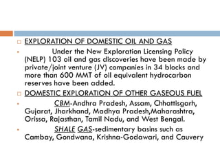    EXPLORATION OF DOMESTIC OIL AND GAS
            Under the New Exploration Licensing Policy
    (NELP) 103 oil and gas discoveries have been made by
    private/joint venture (JV) companies in 34 blocks and
    more than 600 MMT of oil equivalent hydrocarbon
    reserves have been added.
   DOMESTIC EXPLORATION OF OTHER GASEOUS FUEL
            CBM-Andhra Pradesh, Assam, Chhattisgarh,
    Gujarat, Jharkhand, Madhya Pradesh,Maharashtra,
    Orissa, Rajasthan, Tamil Nadu, and West Bengal.
            SHALE GAS-sedimentary basins such as
    Cambay, Gondwana, Krishna-Godawari, and Cauvery
 