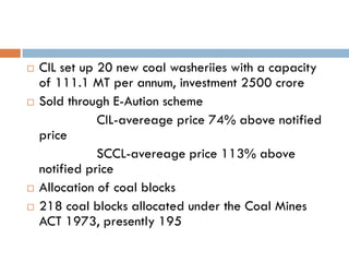    CIL set up 20 new coal washeriies with a capacity
    of 111.1 MT per annum, investment 2500 crore
   Sold through E-Aution scheme
               CIL-avereage price 74% above notified
    price
               SCCL-avereage price 113% above
    notified price
   Allocation of coal blocks
   218 coal blocks allocated under the Coal Mines
    ACT 1973, presently 195
 