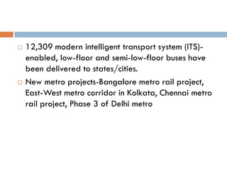    12,309 modern intelligent transport system (ITS)-
    enabled, low-floor and semi-low-floor buses have
    been delivered to states/cities.
   New metro projects-Bangalore metro rail project,
    East-West metro corridor in Kolkata, Chennai metro
    rail project, Phase 3 of Delhi metro
 