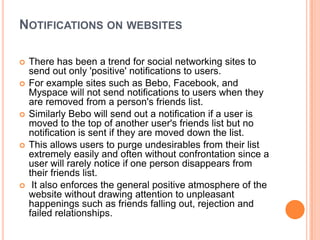 NOTIFICATIONS ON WEBSITES

   There has been a trend for social networking sites to
    send out only 'positive' notifications to users.
   For example sites such as Bebo, Facebook, and
    Myspace will not send notifications to users when they
    are removed from a person's friends list.
   Similarly Bebo will send out a notification if a user is
    moved to the top of another user's friends list but no
    notification is sent if they are moved down the list.
   This allows users to purge undesirables from their list
    extremely easily and often without confrontation since a
    user will rarely notice if one person disappears from
    their friends list.
    It also enforces the general positive atmosphere of the
    website without drawing attention to unpleasant
    happenings such as friends falling out, rejection and
    failed relationships.
 