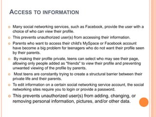 ACCESS TO INFORMATION

   Many social networking services, such as Facebook, provide the user with a
    choice of who can view their profile.
   This prevents unauthorized user(s) from accessing their information.
   Parents who want to access their child's MySpace or Facebook account
    have become a big problem for teenagers who do not want their profile seen
    by their parents.
   By making their profile private, teens can select who may see their page,
    allowing only people added as "friends" to view their profile and preventing
    unwanted viewing of the profile by parents.
   Most teens are constantly trying to create a structural barrier between their
    private life and their parents.
   To edit information on a certain social networking service account, the social
    networking sites require you to login or provide a password.
   This prevents unauthorized user(s) from adding, changing, or
    removing personal information, pictures, and/or other data.
 
