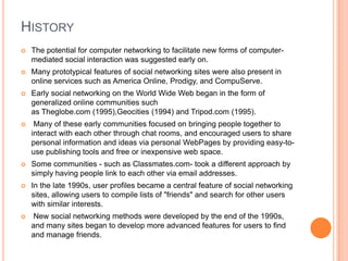 HISTORY
   The potential for computer networking to facilitate new forms of computer-
    mediated social interaction was suggested early on.
   Many prototypical features of social networking sites were also present in
    online services such as America Online, Prodigy, and CompuServe.
   Early social networking on the World Wide Web began in the form of
    generalized online communities such
    as Theglobe.com (1995),Geocities (1994) and Tripod.com (1995).
    Many of these early communities focused on bringing people together to
    interact with each other through chat rooms, and encouraged users to share
    personal information and ideas via personal WebPages by providing easy-to-
    use publishing tools and free or inexpensive web space.
   Some communities - such as Classmates.com- took a different approach by
    simply having people link to each other via email addresses.
   In the late 1990s, user profiles became a central feature of social networking
    sites, allowing users to compile lists of "friends" and search for other users
    with similar interests.
   New social networking methods were developed by the end of the 1990s,
    and many sites began to develop more advanced features for users to find
    and manage friends.
 