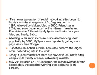     This newer generation of social networking sites began to
    flourish with the emergence of SixDegrees.com in
    1997, followed by Makeoutclub in 2000, Friendster in
    2002, and soon became part of the Internet mainstream.
    Friendster was followed by MySpace and LinkedIn a year
    later, and finally, Bebo.
   Attesting to the rapid increase in social networking sites'
    popularity, by 2005, MySpace was reportedly getting more
    page views than Google.
    Facebook, launched in 2004, has since become the largest
    social networking site in the world.
   Today, it is estimated that there are now over 200 active sites
    using a wide variety of social networking models.
   May 2011: Based on TNS research, the global average of who
    access daily the social networking sites accounts is 46
    percent.
 