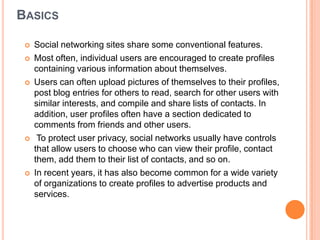 BASICS

    Social networking sites share some conventional features.
    Most often, individual users are encouraged to create profiles
     containing various information about themselves.
    Users can often upload pictures of themselves to their profiles,
     post blog entries for others to read, search for other users with
     similar interests, and compile and share lists of contacts. In
     addition, user profiles often have a section dedicated to
     comments from friends and other users.
     To protect user privacy, social networks usually have controls
     that allow users to choose who can view their profile, contact
     them, add them to their list of contacts, and so on.
    In recent years, it has also become common for a wide variety
     of organizations to create profiles to advertise products and
     services.
 