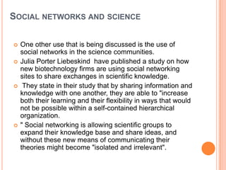 SOCIAL NETWORKS AND SCIENCE

   One other use that is being discussed is the use of
    social networks in the science communities.
   Julia Porter Liebeskind have published a study on how
    new biotechnology firms are using social networking
    sites to share exchanges in scientific knowledge.
    They state in their study that by sharing information and
    knowledge with one another, they are able to "increase
    both their learning and their flexibility in ways that would
    not be possible within a self-contained hierarchical
    organization.
   " Social networking is allowing scientific groups to
    expand their knowledge base and share ideas, and
    without these new means of communicating their
    theories might become "isolated and irrelevant".
 