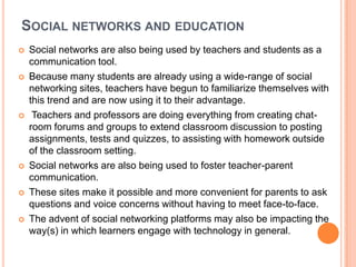 SOCIAL NETWORKS AND EDUCATION
   Social networks are also being used by teachers and students as a
    communication tool.
   Because many students are already using a wide-range of social
    networking sites, teachers have begun to familiarize themselves with
    this trend and are now using it to their advantage.
    Teachers and professors are doing everything from creating chat-
    room forums and groups to extend classroom discussion to posting
    assignments, tests and quizzes, to assisting with homework outside
    of the classroom setting.
   Social networks are also being used to foster teacher-parent
    communication.
   These sites make it possible and more convenient for parents to ask
    questions and voice concerns without having to meet face-to-face.
   The advent of social networking platforms may also be impacting the
    way(s) in which learners engage with technology in general.
 