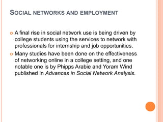 SOCIAL NETWORKS AND EMPLOYMENT

 A final rise in social network use is being driven by
  college students using the services to network with
  professionals for internship and job opportunities.
 Many studies have been done on the effectiveness
  of networking online in a college setting, and one
  notable one is by Phipps Arabie and Yoram Wind
  published in Advances in Social Network Analysis.
 
