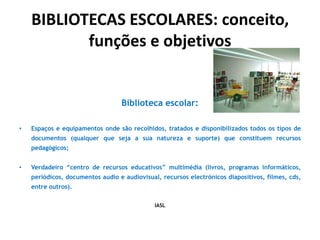 BIBLIOTECAS ESCOLARES: conceito,
funções e objetivos

Biblioteca escolar:
•

Espaços e equipamentos onde são recolhidos, tratados e disponibilizados todos os tipos de

documentos (qualquer que seja a sua natureza e suporte) que constituem recursos
pedagógicos;
•

Verdadeiro “centro de recursos educativos” multimédia (livros, programas informáticos,
periódicos, documentos audio e audiovisual, recursos electrónicos diapositivos, filmes, cds,
entre outros).
IASL

 