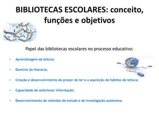 BIBLIOTECAS ESCOLARES: conceito,
funções e objetivos
Papel das bibliotecas escolares no processo educativo:
•

Aprendizagem da leitura;

•

Domínio da literacia;

•

Criação e desenvolvimento do prazer de ler e a aquisição de hábitos de leitura;

•

Capacidade de selecionar informação;

•

Desenvolvimento de métodos de estudo e de investigação autónoma.

 
