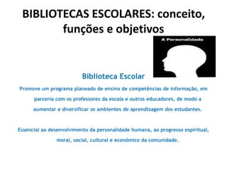 BIBLIOTECAS ESCOLARES: conceito,
funções e objetivos

Biblioteca Escolar
Promove um programa planeado de ensino de competências de informação, em

parceria com os professores da escola e outros educadores, de modo a
aumentar e diversificar os ambientes de aprendizagem dos estudantes.

Essencial ao desenvolvimento da personalidade humana, ao progresso espiritual,
moral, social, cultural e económico da comunidade.

 