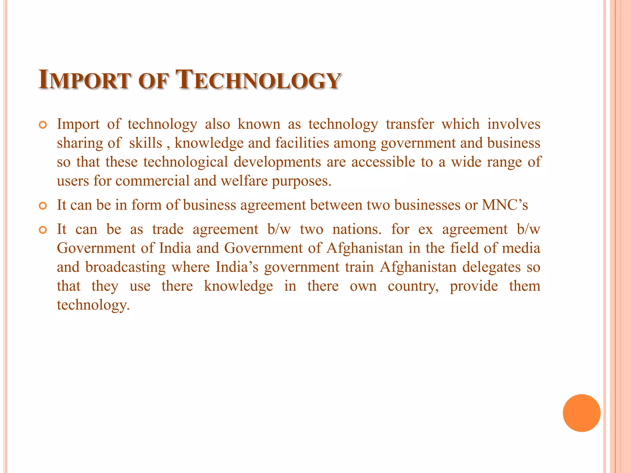 IMPORT OF TECHNOLOGY
 Import of technology also known as technology transfer which involves
sharing of skills , knowledge and facilities among government and business
so that these technological developments are accessible to a wide range of
users for commercial and welfare purposes.
 It can be in form of business agreement between two businesses or MNC’s
 It can be as trade agreement b/w two nations. for ex agreement b/w
Government of India and Government of Afghanistan in the field of media
and broadcasting where India’s government train Afghanistan delegates so
that they use there knowledge in there own country, provide them
technology.
 