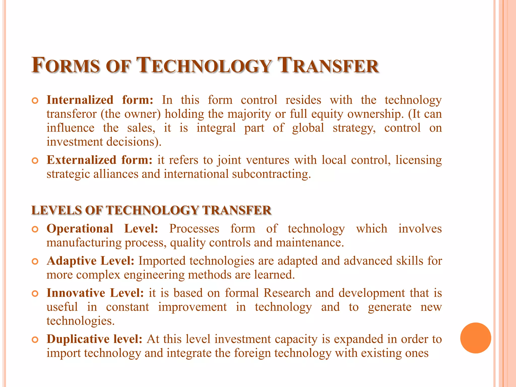 FORMS OF TECHNOLOGY TRANSFER
 Internalized form: In this form control resides with the technology
transferor (the owner) holding the majority or full equity ownership. (It can
influence the sales, it is integral part of global strategy, control on
investment decisions).
 Externalized form: it refers to joint ventures with local control, licensing
strategic alliances and international subcontracting.
LEVELS OF TECHNOLOGY TRANSFER
 Operational Level: Processes form of technology which involves
manufacturing process, quality controls and maintenance.
 Adaptive Level: Imported technologies are adapted and advanced skills for
more complex engineering methods are learned.
 Innovative Level: it is based on formal Research and development that is
useful in constant improvement in technology and to generate new
technologies.
 Duplicative level: At this level investment capacity is expanded in order to
import technology and integrate the foreign technology with existing ones
 