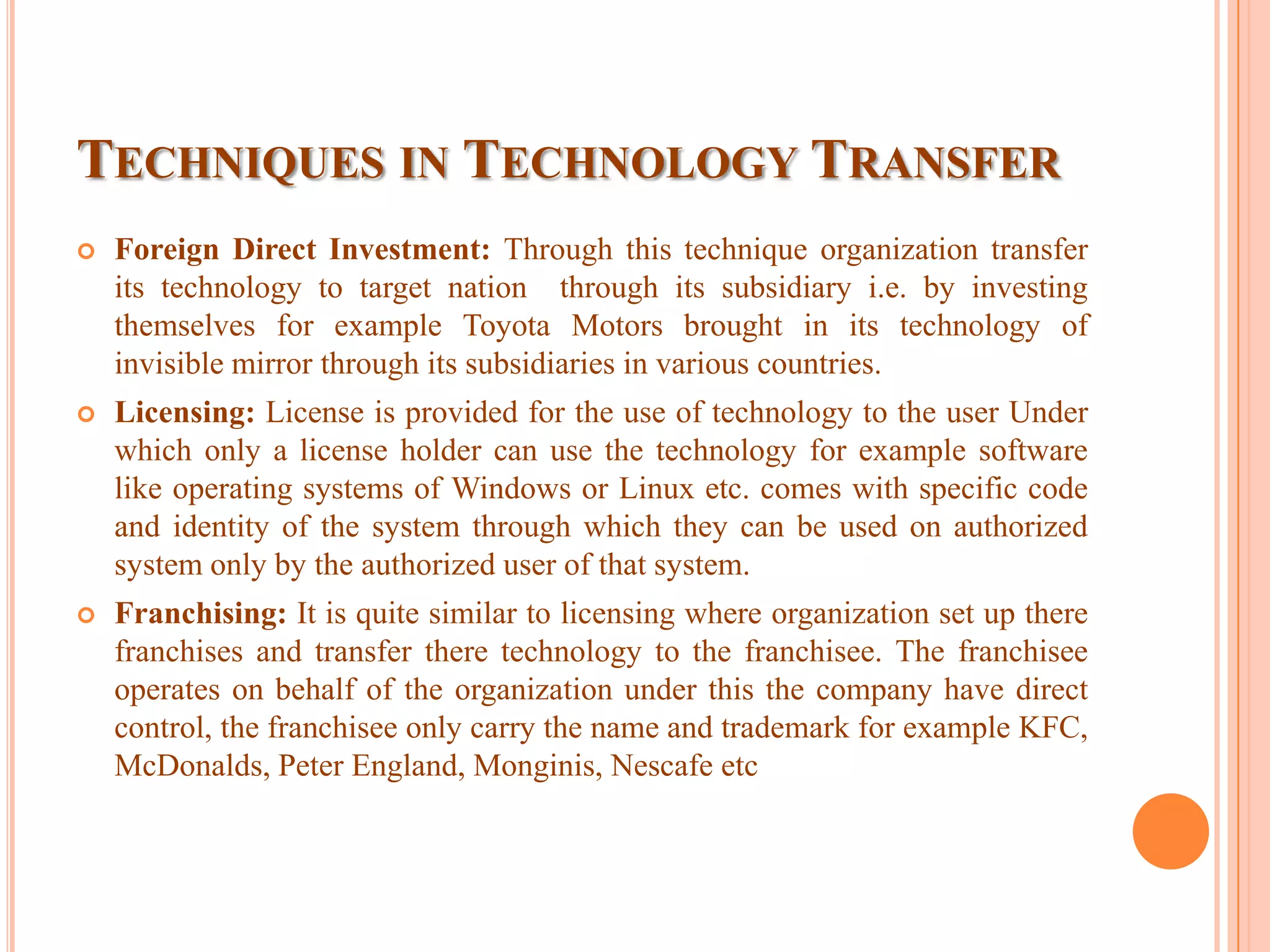 TECHNIQUES IN TECHNOLOGY TRANSFER
 Foreign Direct Investment: Through this technique organization transfer
its technology to target nation through its subsidiary i.e. by investing
themselves for example Toyota Motors brought in its technology of
invisible mirror through its subsidiaries in various countries.
 Licensing: License is provided for the use of technology to the user Under
which only a license holder can use the technology for example software
like operating systems of Windows or Linux etc. comes with specific code
and identity of the system through which they can be used on authorized
system only by the authorized user of that system.
 Franchising: It is quite similar to licensing where organization set up there
franchises and transfer there technology to the franchisee. The franchisee
operates on behalf of the organization under this the company have direct
control, the franchisee only carry the name and trademark for example KFC,
McDonalds, Peter England, Monginis, Nescafe etc
 