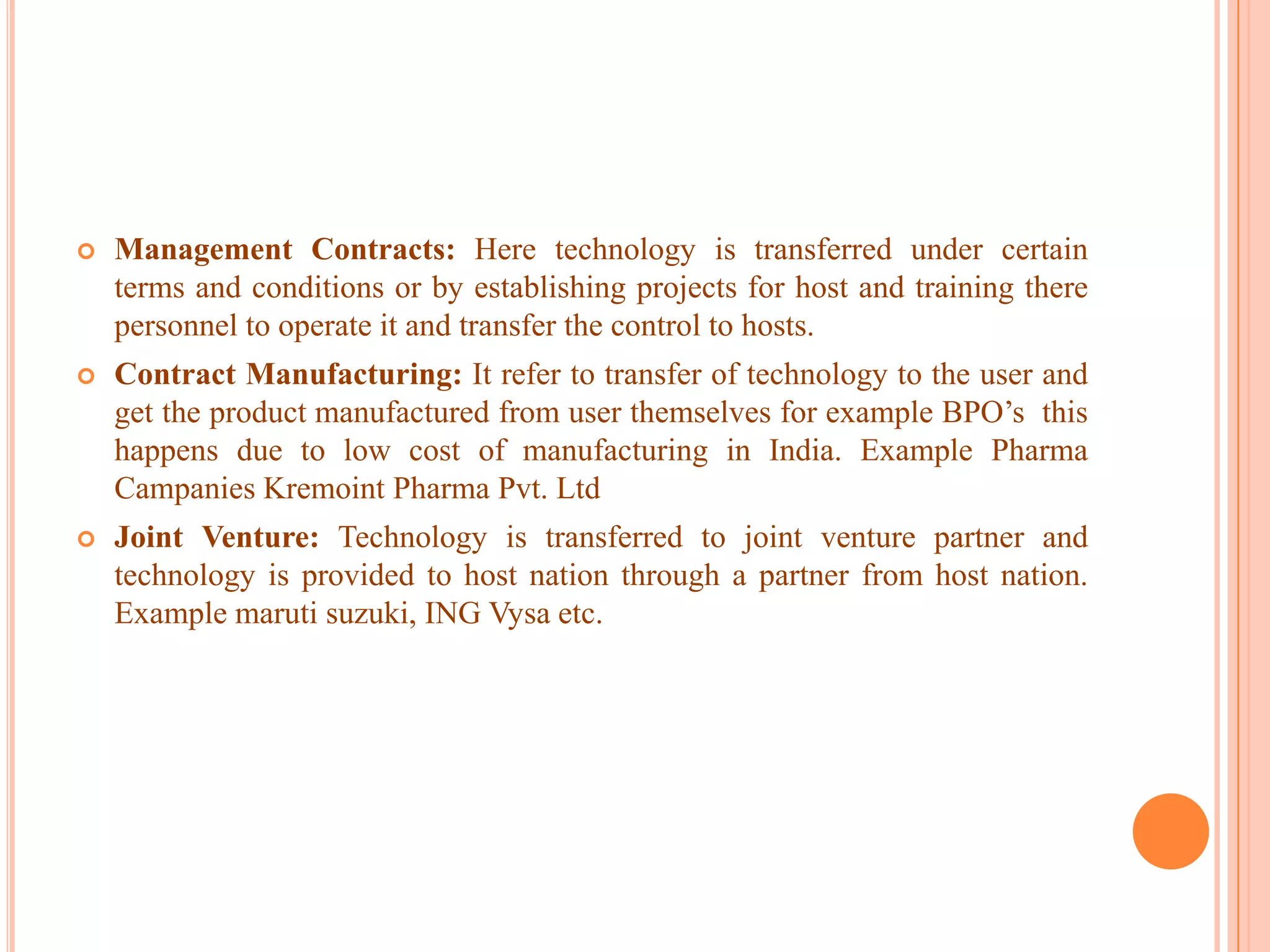  Management Contracts: Here technology is transferred under certain
terms and conditions or by establishing projects for host and training there
personnel to operate it and transfer the control to hosts.
 Contract Manufacturing: It refer to transfer of technology to the user and
get the product manufactured from user themselves for example BPO’s this
happens due to low cost of manufacturing in India. Example Pharma
Campanies Kremoint Pharma Pvt. Ltd
 Joint Venture: Technology is transferred to joint venture partner and
technology is provided to host nation through a partner from host nation.
Example maruti suzuki, ING Vysa etc.
 