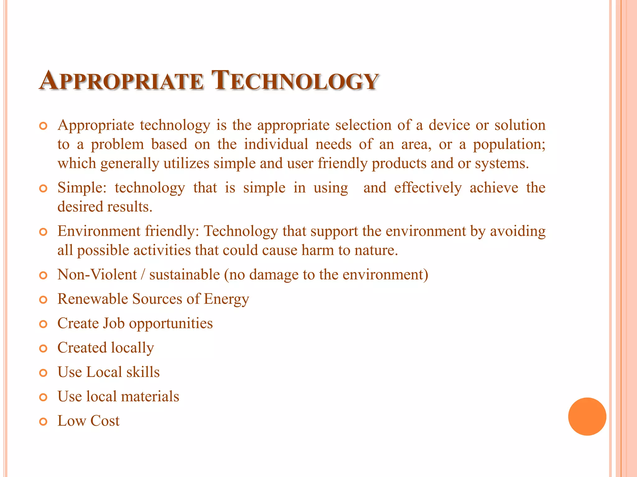 APPROPRIATE TECHNOLOGY
 Appropriate technology is the appropriate selection of a device or solution
to a problem based on the individual needs of an area, or a population;
which generally utilizes simple and user friendly products and or systems.
 Simple: technology that is simple in using and effectively achieve the
desired results.
 Environment friendly: Technology that support the environment by avoiding
all possible activities that could cause harm to nature.
 Non-Violent / sustainable (no damage to the environment)
 Renewable Sources of Energy
 Create Job opportunities
 Created locally
 Use Local skills
 Use local materials
 Low Cost
 