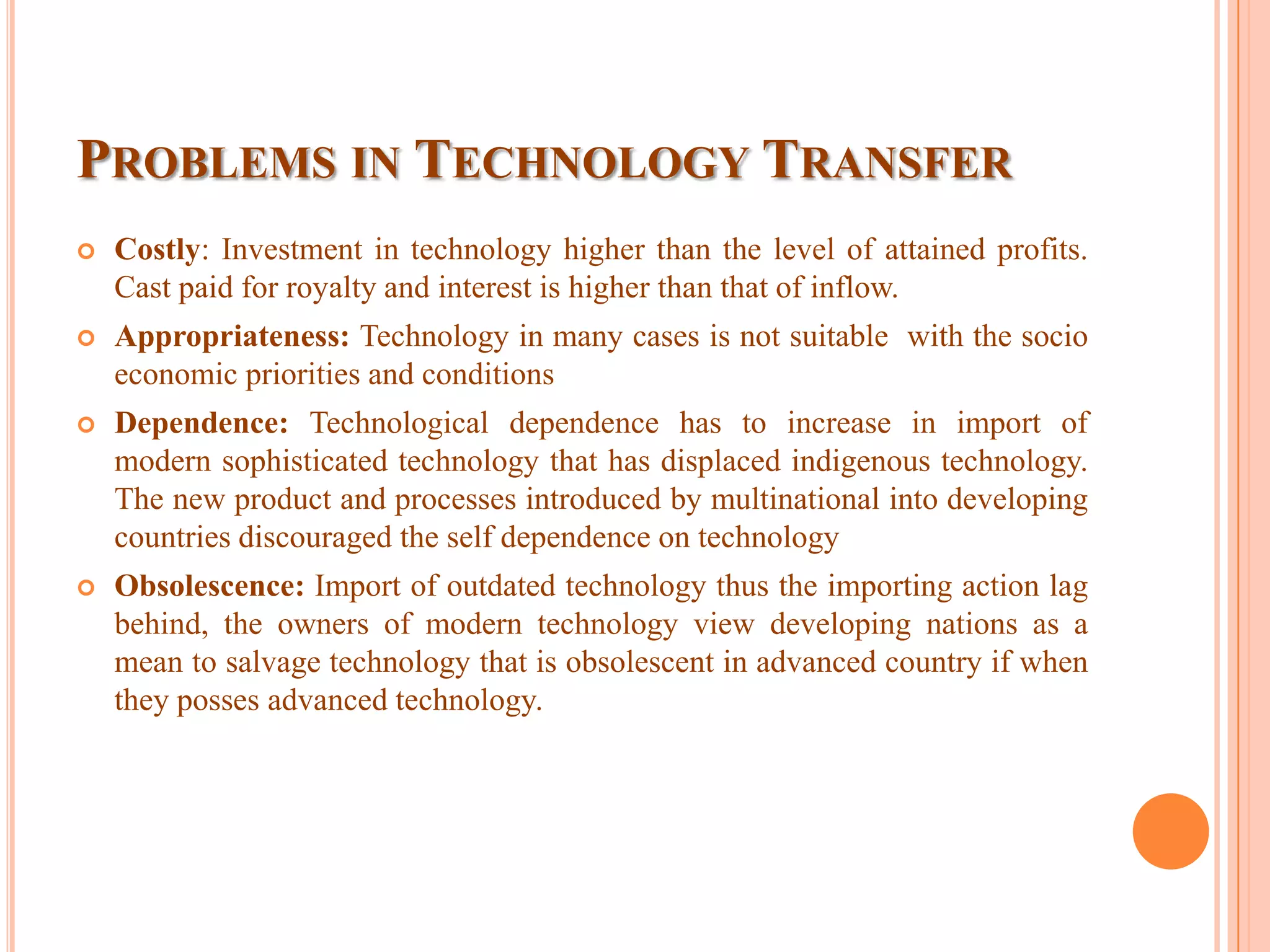 PROBLEMS IN TECHNOLOGY TRANSFER
 Costly: Investment in technology higher than the level of attained profits.
Cast paid for royalty and interest is higher than that of inflow.
 Appropriateness: Technology in many cases is not suitable with the socio
economic priorities and conditions
 Dependence: Technological dependence has to increase in import of
modern sophisticated technology that has displaced indigenous technology.
The new product and processes introduced by multinational into developing
countries discouraged the self dependence on technology
 Obsolescence: Import of outdated technology thus the importing action lag
behind, the owners of modern technology view developing nations as a
mean to salvage technology that is obsolescent in advanced country if when
they posses advanced technology.
 