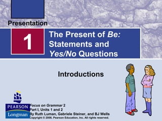 1 
The Present of Be: 
Statements and 
Yes/No Questions 
Introductions 
Focus on Grammar 2 
Part I, Units 1 and 2 
By Ruth Luman, Gabriele Steiner, and BJ Wells 
Copyright © 2006. Pearson Education, Inc. All rights reserved. 
 