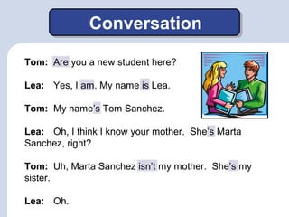 Conversation 
Tom: Are you a new student here? 
Lea: Yes, I am. My name is Lea. 
Tom: My name’s Tom Sanchez. 
Lea: Oh, I t...