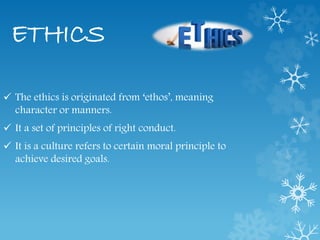 ETHICS
 The ethics is originated from ‘ethos’, meaning
character or manners.
 It a set of principles of right conduct.
 It is a culture refers to certain moral principle to
achieve desired goals.
 