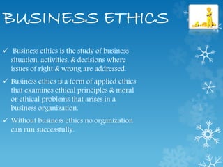 BUSINESS ETHICS
 Business ethics is the study of business
situation, activities, & decisions where
issues of right & wrong are addressed.
 Business ethics is a form of applied ethics
that examines ethical principles & moral
or ethical problems that arises in a
business organization.
 Without business ethics no organization
can run successfully.
 