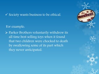  Society wants business to be ethical.
For example:
 Parker Brothers voluntarily withdrew its
all time best selling toys when it found
that two children were chocked to death
by swallowing some of its part which
they never anticipated.
 