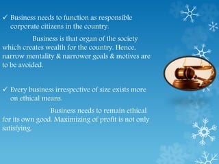 Business needs to function as responsible
corporate citizens in the country.
Business is that organ of the society
which creates wealth for the country. Hence,
narrow mentality & narrower goals & motives are
to be avoided.
 Every business irrespective of size exists more
on ethical means.
Business needs to remain ethical
for its own good. Maximizing of profit is not only
satisfying.
 