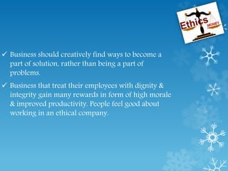  Business should creatively find ways to become a
part of solution, rather than being a part of
problems.
 Business that treat their employees with dignity &
integrity gain many rewards in form of high morale
& improved productivity. People feel good about
working in an ethical company.
 