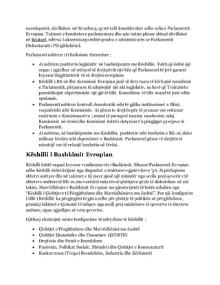 eurodeputet, zhvillohen në Strasburg, qytet icili konsiderohet edhe selia e Parlamentit
Evropian. Takimet e komiteteve parlamentare dhe çdo takim plenar shtesë zhvillohet
në Bruksel, ndërsa Luksemburgu është qendra e administratës se Parlamentit
(Sekretariatii Përgjithshëm).
Parlamenti ushtron tri funksione themelore :
 Ai ushtron pushtetin legjislativ në bashkëpunim me Këshillin. Faktiqë është një
organ i zgjedhur në mënyrë të drejtpërdrejte bën që Parlamenti të jetë garanti
kryesor ilegjitimitetit të së drejtës evropiane.
 Këshilli i BE-së dhe Komisioni Evropian janë të detyruara të kërkojnë mendimin
e Parlamentit, përpara se të adoptojnë një akt legjislativ, sa herë që Traktatet e
parashikojnë shprehimisht një gjë të tillë. Konsultime të tilla mund të jenë edhe
opsionale.
 Parlamenti ushtron kontroll demokratik mbi të gjitha institucionet e BEsë,
veçanërisht mbi Komisionin. Ai gëzon te drejtën për të pranuar ose refuzuar
emërimin e Komisionarëve ; mund të paraqesë mocion mosbesimi ndaj
Komisionit në tërësidhe Komisioni është i detyruar t’u përgjigjet pyetjeve të
Parlamentit.
 Ai ushtron, në bashkëpunim me Këshillin, pushtetin mbi buxhetin e BE-së, duke
ndikuar kështu mbi shpenzimet e Bashkimit. Parlamenti gëzon të drejtën të
miratojë ose të rrëzojë buxhetin në tërësi.
Këshilli i Bashkimit Evropian
Këshilli është organi kryesor vendimmarrës iBashkimit. Sikurse Parlamenti Evropian
edhe Këshilli është krijuar nga dispozitat e traktatevegjatë viteve ‘50. Aipërfaqëson
shtetet anëtare dhe në takimet e tij merr pjesë një ministër nga secila prej qeverive të
shteteve anëtare të BE-se, me varësitë natyrës së çështjeve që do të diskutohen në atë
takim. Marrëdhëniet e Bashkimit Evropian me pjesën tjetër të botës mbahen nga
“Këshilli i Çështjeve të Përgjithshme dhe Marrëdhënieve me Jashtë”. Por një konfigurim
i tillë i Këshillit ka përgjegjësi të gjera edhe për çështje të politikës së përgjithshme,
prandaj takimet e tij mund të ndiqen nga secili prej ministrave të qeverive të shteteve
anëtare, sipas zgjedhjes së vete qeverive.
Gjithsej ekzistojnë nënte konfigurime të ndryshme të Këshillit :
 Çështjet e Përgjithshme dhe Marrëdhëniet me Jashtë
 Çështjet Ekonomike dhe Financiare (ECOFIN)
 Drejtësia dhe Punët e Brendshme
 Punësimi, Politikat Sociale, Shëndeti dhe Çështjet e Konsumatorit
 Konkurrenca (Tregu i Brendshëm, Industria dhe Kërkimet)
 
