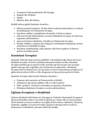  Transporti, Telekomunikacionet dhe Energjia
 Bujqësia dhe Peshkimi
 Mjedisi
 Edukimi, Rinia dhe Kultura
Këshilli ushtron gjashtë funksione themelore :
 Miraton normat komunitare. Në disa fusha të caktuara, këtë pushtet ai e ushtron
në bashkëpunim me Parlamentin Evropian.
 Koordinon politikat e përgjithshme ekonomike të shteteve anëtare.
 Lidh marrëveshje ndërkombëtare, në emër të Bashkimit Evropian, me shtete ose
organizata ndërkombëtare.
 Aprovon buxhetin e Bashkimit, së bashku me Parlamentin Evropian.
 Zhvillon Politikën e Jashtme dhe të Sigurisë së Përbashkët të Bashkimit, në bazë
të direktivave të Këshillit Evropian.
 Koordinon bashkëpunimin midis gjykatave dhe forcave policore të shteteve
anëtare në çështjet penale.
Komisioni Evropian
Komisioni është një organ i pavarur politikisht i cili përfaqëson dhe mbron interesat e
Bashkimit Evropian në tërësi. Ai përbën mekanizmin drejtues të BEse. Komisioni
Evropian përbëhet nga 25 anëtare të cilët emërohen një herë në pesë vjet, pa kaluar
gjashtë muaj nga data e zgjedhjeve për Parlamentin Evropian.Selia e Komisionit
Evropian është ne Bruksel, por ai ka një numër zyrash në Luksemburgu, përfaqësi në të
gjitha shtetet anëtare të BE-se si dhe delegacione në disa prej kryeqytetevetë botës.
Komisioni Evropian ushtron katër funksione themelore :
 Propozon aktet normative në Parlament dhe në Këshill ;
 Administron dhe zbaton politikat e BE-se si dhe buxhetin ;
 Është “gardiani” i Traktateve (së bashku me Gjykatën e Drejtësisë);
 Përfaqëson Bashkimin Evropian ne arenën ndërkombëtare.
Gjykata Evropiane e Drejtësisë
Gjykata e Drejtësisë është krijuar në vitin 1952 me Traktatin e Komunitetit Evropian të
Qymyrit dhe Çelikut. Detyre e saj është të sigurojë që e drejta e BE-se të interpretohet
dhe të zbatohet në mënyre uniforme në të gjitha shtetet anëtare. Gjithashtu, Gjykata ka
pushtetin e zgjidhjes së mosmarrëveshjeve gjyqësore ndermjet shteteve anëtare,
institucioneve të Bashkimit, personave fizike dhe juridike.
 