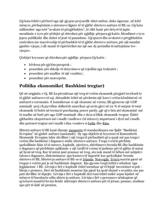 Gjykata është e përberë nga një gjyqtar prejsecilit shtet anëtar, duke siguruar, në këtë
mënyre, përfaqësimin e sistemeve ligjore të të gjithë shteteve anëtare të BE-se. Gjykata
ndihmohet nga tetë “avokate të përgjithshëm”, të cilët kanë për detyrë të japin
mendimin e tyre për çështjet që shtrohen për zgjidhje përpara gjykatës. Mendimet e tyre
jepen publikisht dhe duhet të jenë të paanshme. Gjyqtaret dhe avokatet e përgjithshëm
emërohen me marrëveshje të përbashkët të të gjithë shteteve anëtare, për një mandat
gjashte-vjeçar, i cili mund të ripërtërihet me një ose dy periudha të mëtejshme tre-
vjeçare.
Çështjet kryesore që shtrohen për zgjidhje përpara Gjykatës :
 kërkesa për gjykim paraprak ;
 procedimi për shkelje të detyrimeve që rrjedhin nga traktatet ;
 procedimi për anullim të një vendimi ;
 procedimi për mosveprim.
Politika ekonomike( Bashkimi tregtar)
Që në origjinën e tij, BE ka përcaktuar një treg të vetëm ekonomik përgjatë territorit te
të gjithë anëtareve të saj. Aktualisht është në përdorim një kurs i vetëm këmbiminë 16
anëtaret e eurozonës. E konsideruar si një ekonomi në vetme, BE gjeneron një GDP
nominalë prej 18,39 trilion dollarësh amerikan që arrin gjeri në 22 % të output-it total
ekonomik të botës në terma të purchasing power parity, gjë që e bën atë ekonominë më
të madhe në botë për nga GDP nominalë dhe e dyta si bllok ekonomik tregtar. Është
gjithashtu eksportuesi më i madh i mallrave (të mirave), importuesi i dytë më i madh
dhe partneri tragtar më i madh i disa vendeve si India dhe Kina.
Shtetet anëtare të BE kanë dizenjo pasaporte të standardizuara me fjalët “Bashkimi
Evropian” në gjuhët anëtare (nacionalë). Dy nga objektivat kryesore të Komunitetit
Ekonomik Evropian ishte zhvillimi i një tregu të përbashkët që u quajt më pas tregu i
vetëm dhe bashkimi i doganave midis shteteve anëtare. Tregu ivetëm përfshin
qarkullimin falas të të mirave, kapitalit, njerëzve, shërbimeve brenda BE dhe bashkimin
e doganave që përfshinte aplikimin e një tarifë të vetme të jashtme për të gjitha të mirat
që hynë në treg. Kur të mirat janë pranuar në treg, ato nuk mund të bëhen më subjekt i
taksave doganore, diskriminuese apo kuotave të importit kur qarkullojnë brenda
shteteve të BE. Shtetet jo anëtare të BE-se si Islanda, Norvegjia, Zvicra marrin pjesë në
tregun e vetëm por jo në bashkimin doganor. Kjo gjysme tregtiështë e mbuluar nga
legjislacioni i BE. Lëvizja e lirë e kapitalit është menduar që të lejojë investimet si psh :
blerja e pronave. Deri në bashkimin monetar kjo pjesë ka qenë shumë e avashte, me pas
pati zhvillim të shpejte. Lëvizja e lirë e kapitalit deri tani është unikë sepse lejohet në
mënyre të barabarte edhe shtete jo anëtare. Lëvizja e lirë e personave nënkupton që
qytetaret mund të levizn lirisht ndërmjet shteteve anëtare për të jetuar, punuar, studiuar
apo për të dalë në pension.
 