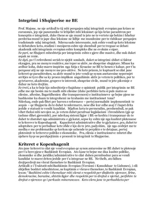 Integrimi i Shqiperise ne BE
Prof. Majone, ne nje artikull te tij mbi perqasjen ndaj integrimit evropian pas krizes se
eurozones, jep nje panoramike te kthjellet mbi leksionet qe kjo krize parashtron per
konceptin e integrimit, duke thene se ajo mund te jete ne te vertete nje bekim i fshehur
perderisa mund te jape disa leksione ne lidhje me mundesine per te rishikuar perqasjen
tradicionale ndaj integrimit. Ndersa sado interesante, nuk eshte vendi qe keto leksione
te debatohen ketu, studimi i mesiperm eshte nje shembull per te treguar se debati
akademik mbi integrimin evropian eshte kompleks dhe ne evoluim e siper.
Se pari, ne Shqiperi mbeshtetja per integrimin eshte e gjere dhe masive, dhe nuk duket
aspak ne renie.
Se dyti, po t’ireferohemi serish te njejtit sondazh, duket se integrimi shihet si faktor
ekzogjen, pra ne menyre reaktive, me teper se aktiv, ne shoqerine shqiptare. Mbase ka
ardhur koha, duke marre inspirim nga futja e Kroacise ne BE te henen e kaluar, per t’iu
perqasur atij ne nje menyre me pro-aktive. Ne kete prizem, te kuptuarit se cilat jane
kriteret qe parashtrohen, sa aktiv mund te jete vendi qe synon anetaresine nepermjet
arritjes se tyre dhe sa ky proces implikon angazhimin aktiv jo vetem te politikes, por te
qytetareve, akademise, grupeve te interesit, shoqerise civile, mund te jete pikenisje e
duhur ne kete drejtim.
Se treti, a ka te beje kjo mbeshtetje e fuqishme e opinionit publik per integrimin ne BE
edhe me nje besim me te madh mbi cilesine (duke perfshire ketu si puls mates se
cilesise, aftesine, llogaridhenien dhe transparencen) e institucioneve qe bejne pjese ne
bashkesine ku duam te integrohemi ne krahasim me institucionet tona?
Nderkaq, ende pak flitet per barren e reformave – pertejnormalisht implementimit te
acquis – qe Shqiperia do te duhet te ndermarre, nese dhe kur edhe asaj t’i hapet drita
jeshile e statusit te vendit kandidat. Mjafton ketu te permendim, pershembull, se pak
vihet theksi mbi nevojen se, jo vetem duhet perafruar legjislacioni i brendshem (gje qe
tashme dihet gjeresisht), por nderkaq sistemi ligjor i BE-se keshtu i transpozuar do te
duhet te zbatohet nga administrata e gjykatat, sepse ky eshte nje nga kushtet plotesuese
te kritereve te Kopenhagenit. Kapacitetet administrative dhe te gjykatave, pra, duhet te
adoptohen per te perballuar kete sfide e kjo do te jete, padyshim, nje nga ceshtjet me te
medha e me problematike qe kerkon nje axhende te perpikte e te detajuar, pertej
plotesimit te kritereve politike e ekonomike. Pra, cilesia e institucioneve mbetet dhe
njehere kyçe ne pershpejtimin e procesit te integrimit te Shqiperise.
Kriteret e Kopenhagenit
Ato jane kriteret te cilat nje vend evropian qe synon antaresine ne BE duhet te plotesoje
per t’u bere pjese e Bashkimit Evropian. Ato kane te bejne me disa kushte politike,
ekonomike si dhe juridike/administrative te cilat duhen permbushur para se vendi
kandidat te marre driten jeshile per t’u integruar ne BE. Ne thelb, ato lidhen
drejtperdrejt me vlerat themelore te Bashkimit Evropian.
Artikulli 2 i Traktatit mbiBashkimin Evropian (Versioni i Konsoliduar te Lisbones), i cili
shtjellon boshtet mbeshtetese, ne kuptimin e vlerave themelore, te Bashkimit Evropian,
lexon: “Bashkimi eshte i themeluar mbi vlerat e respektit per dinjitetin njerezor, lirine,
demokracine, barazine, shtetin ligjor dhe respektin per te drejtat e njeriut, perfshire te
drejtat e njerezve qe i perkasin minorancave. Keto vlera jane te perbashketa per
 