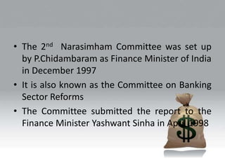 • The 2nd Narasimham Committee was set up
by P.Chidambaram as Finance Minister of India
in December 1997
• It is also known as the Committee on Banking
Sector Reforms
• The Committee submitted the report to the
Finance Minister Yashwant Sinha in April 1998
 