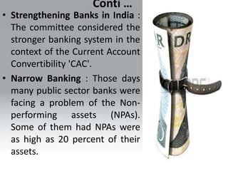 Conti …
• Strengthening Banks in India :
The committee considered the
stronger banking system in the
context of the Current Account
Convertibility 'CAC'.
• Narrow Banking : Those days
many public sector banks were
facing a problem of the Non-
performing assets (NPAs).
Some of them had NPAs were
as high as 20 percent of their
assets.
 